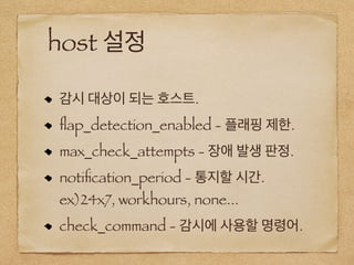 host 설정
감시 대상이 되는 호스트.
ﬂap_detection_enabled - 플래핑 제한.
max_check_attempts - 장애 발생 판정.
notiﬁcation_period - 통지할 시간.
ex)24x7, workhours, none...
check_command - 감시에 사용할 명령어.
 