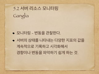 5.2 서버 리소스 모니터링
Ganglia
모니터링 - 변동을 관찰한다.
서버의 상태를 나타내는 다양한 지표의 값을
계속적으로 기록하고 시각화해서
경향이나 변동을 파악하기 쉽게 하는 것.
 