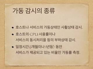 가동 감시의 종류
호스트나 서비스의 가동상태인 사활상태 감시.
호스트의 CPU 사용률이나
서비스의 동시처리을 등의 부하상태 감시.
일정시간(1개월이나 1년등) 동안
서비스가 제공되고 있는 비율인 가동률 측정.
 