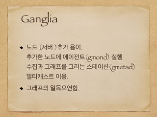 Ganglia
노드 (서버 )추가 용이.
추가한 노드에 에이전트(gmond) 실행
수집과 그래프를 그리는 스테이션(gmetad)
멀티캐스트 이용.
그래프의 일목요연함.
 