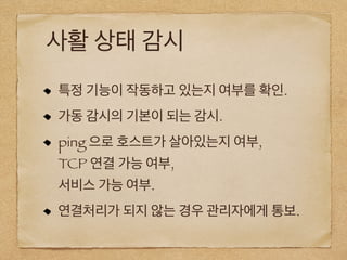 사활 상태 감시
특정 기능이 작동하고 있는지 여부를 확인.
가동 감시의 기본이 되는 감시.
ping 으로 호스트가 살아있는지 여부,
TCP 연결 가능 여부,
서비스 가능 여부.
연결처리가 되지 않는 경우 관리자에게 통보.
 