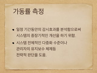 가동률 측정
일정 기간동안의 감시효과를 분석함으로써
시스템의 중장기적인 개선을 하기 위함.
시스템 전체적인 다중화 수준이나
관리자의 유지보수 체제등
전략적 판단을 도움.
 