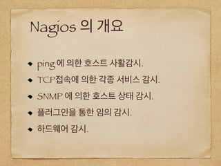 Nagios 의 개요
ping 에 의한 호스트 사활감시.
TCP접속에 의한 각종 서비스 감시.
SNMP 에 의한 호스트 상태 감시.
플러그인을 통한 임의 감시.
하드웨어 감시.
 