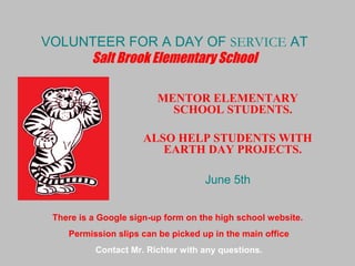 VOLUNTEER FOR A DAY OF SERVICE AT
Salt Brook Elementary School
MENTOR ELEMENTARY
SCHOOL STUDENTS.
ALSO HELP STUDENTS WITH
EARTH DAY PROJECTS.
June 5th
There is a Google sign-up form on the high school website.
Permission slips can be picked up in the main office
Contact Mr. Richter with any questions.
 
