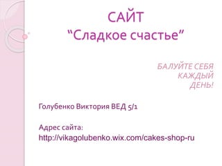 САЙТ
“Сладкое счастье”
БАЛУЙТЕ СЕБЯ
КАЖДЫЙ
ДЕНЬ!
Голубенко Виктория ВЕД 5/1
Адрес сайта:
http://vikagolubenko.wix.com/cakes-shop-ru
 