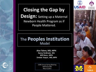 Closing the Gap by Design: Setting up a Maternal Newborn Health Program as if People Mattered. The Peoples Institution Model Alan Talens, MD, MPH    Nancy TenBroek,  MA  Will Story , MPH EmdadHoque , MD, MPH CORE Group Spring Meeting Baltimore MD May 12,2011 