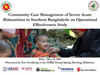 Community Case Management of Severe Acute Malnutrition in Southern Bangladesh: an Operational Effectiveness Study Date : May 12, 2011 Presented by Eric Swedberg at the CORE Group Spring Meeting, Baltimore 