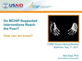 Do MCHIP-Supported Interventions Reach the Poor?  How can we know? CORE Group’s Spring Meeting Baltimore, May 11, 2011 Alex Ergo, PhD Broad Branch Associates 