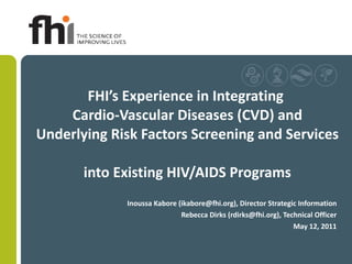 FHI’s Experience in Integrating  Cardio-Vascular Diseases (CVD) and Underlying Risk Factors Screening and Services  into Existing HIV/AIDS Programs Inoussa Kabore (ikabore@fhi.org), Director Strategic Information Rebecca Dirks (rdirks@fhi.org), Technical Officer May 12, 2011 