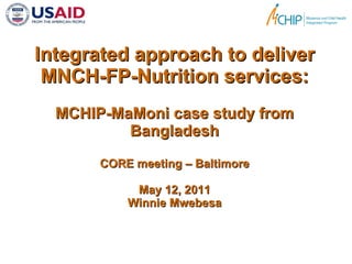 Integrated approach to deliver MNCH-FP-Nutrition services: MCHIP-MaMoni case study from Bangladesh CORE meeting – Baltimore May 12, 2011 Winnie Mwebesa 