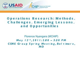 Operations Research: Methods, Challenges, Emerging Lessons, and Opportunities  Florence Nyangara (MCHIP) May 12 th , 2011: 2:00 – 3:30 PM CORE Group Spring Meeting, Baltimore, MD     