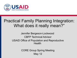 Practical Family Planning Integration: What does it really mean?” Jennifer Bergeson-Lockwood  CBFP Technical Advisor USAID Office of Population and Reproductive Health  CORE Group Spring Meeting May 12 