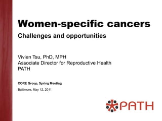 Women-specific cancers Challenges and opportunities Vivien Tsu, PhD, MPH Associate Director for Reproductive Health PATH CORE Group, Spring Meeting Baltimore, May 12, 2011 