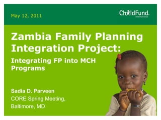 May 12, 2011 Zambia Family Planning Integration Project:  Integrating FP into MCH Programs  Sadia D. Parveen CORE Spring Meeting, Baltimore, MD 