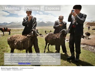 Mobilités

Identités

Espaces

―Kyrgyz herders adore their cell phones, which they acquire by
trading and keep charged with solar-powered car batteries. Though
useless for communication—cellular service doesn‘t reach the
isolated plateau—the gadgets are used to play music and take
photos.‖ Photo: Matthieu Paley
Mobile Education Médiation – Conférence d‘ouverture
Yasmine ABBAS – 5 décembre 2013

 