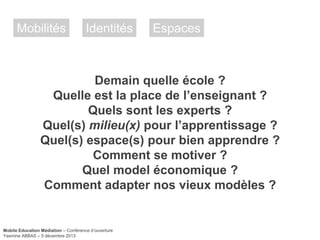 Mobilités

Identités

Espaces

Demain quelle école ?
Quelle est la place de l’enseignant ?
Quels sont les experts ?
Quel(s) milieu(x) pour l’apprentissage ?
Quel(s) espace(s) pour bien apprendre ?
Comment se motiver ?
Quel model économique ?
Comment adapter nos vieux modèles ?

Mobile Education Médiation – Conférence d‘ouverture
Yasmine ABBAS – 5 décembre 2013

 