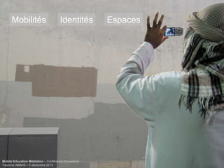 Mobilités

Identités

Mobile Education Médiation – Conférence d‘ouverture
Yasmine ABBAS – 5 décembre 2013

Espaces

 
