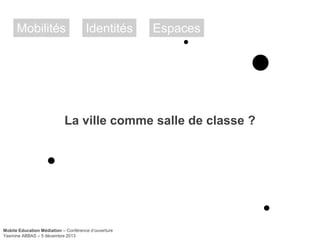 Mobilités

Identités

Espaces

La ville comme salle de classe ?

Mobile Education Médiation – Conférence d‘ouverture
Yasmine ABBAS – 5 décembre 2013

 