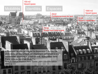 150 m2
Vacant space

Mobilités

Identités

Espaces
25m2
Conference room for rent

1000 m2
Vacant space
9 m2
Room in apartment

15 m2
Studio used twice a year

« Pourquoi ne pas privilégier la dispersion ? Au lieu de
vivre dans un lieu unique, en cherchant vainement à s‘y
rassembler, pourquoi n‘aurait-on pas, éparpillées dans
Paris, cinq ou six chambres ? »
Perec, G. Espèces d’espaces (Paris : Galilée, 1974 – nouvelle édition
2000) : p. 115

 