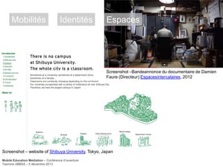 Mobilités

Identités

Espaces

Screenshot –Bandeannonce du documentaire de Damien
Faure (Directeur) Espacesintercalaires, 2012

Screenshot – website of Shibuya University, Tokyo, Japan
Mobile Education Médiation – Conférence d‘ouverture
Yasmine ABBAS – 5 décembre 2013

 