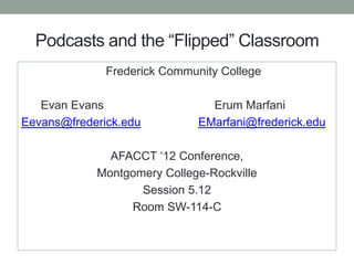 Podcasts and the “Flipped” Classroom
              Frederick Community College

   Evan Evans                   Erum Marfani
Eevans@frederick.edu          EMarfani@frederick.edu

              AFACCT „12 Conference,
            Montgomery College-Rockville
                   Session 5.12
                 Room SW-114-C
 