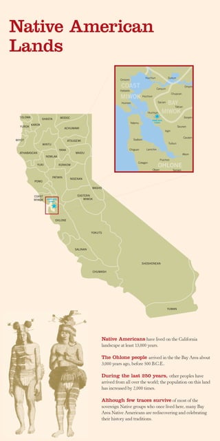 Native American
Lands
                                                                                           Huchiun              Suisun
                                                                     Omiomi

                                                                      COAST                          Carquin
                                                                                                                                 Ompin
                                                                     Habasto
                                                                                                                      Chupcan
                                                                     MIWOK              Huchiun

                                                                      Huimen                           Sacian
                                                                                                             BAY
                                                                                                               Tatcan

                                                                                              Huchiun      MIWOK
  TOLOWA                         MODOC                                                                                           Ssoyen
                   SHASTA                                                                         PARK SITE
                                                                               Yelamu               TODAY
           KAROK
  YUROK                                                                                                                   Seunen
                                    ACHUMAWI
                                                                                                              Irgin

                                                                                                                                Causen
WIYOT                                   ATSUGEWI                                 Ssalson
                   WINTU                                                                                         Tuibun

                                 YANA                                         Chiguan      Lamchin
  ATHABASCAN                                MAIDU                                                                               Alson
                     NOMLAK
                                                                                                          Puichon
                                                                                    Cotegen
              YUKI               KONKOW
                                                                                                        OHLONE
                                                                                                  Olpen                Tamien

                           PATWIN
                                         NISENAN
            POMO

                                                      WASHO

            COAST                             EASTERN
            MIWOK    PARK SITE                   MIWOK
                       TODAY




                            OHLONE



                                                      YOKUTS




                                            SALINAN



                                                                                        SHOSHONEAN

                                                      CHUMASH




                                                                                                                YUMAN




                                                           Native Americans have lived on the California
                                                           landscape at least 13,000 years.

                                                           The Ohlone people arrived in the the Bay Area about
                                                           3,000 years ago, before 500 B.C.E..

                                                           During the last 250 years, other peoples have
                                                           arrived from all over the world; the population on this land
                                                           has increased by 2,000 times.

                                                           Although few traces survive of most of the
                                                           sovereign Native groups who once lived here, many Bay
                                                           Area Native Americans are rediscovering and celebrating
                                                           their history and traditions.
 