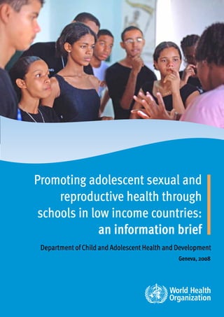 Promoting adolescent sexual and
     reproductive health through
 schools in low income countries:
              an information brief
 Department of Child and Adolescent Health and Development
                                               Geneva, 2008
 