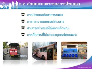 5.2 ลักษณะเฉพาะของการโฆษณา
   การนําเสนอตอสาธารณชน
   การกระจายเผยแพรขาวสาร
   สามารถนําเสนอไดหลายลักษณะ
   การสื่อสารที่ไมเจาะจงบุคคลโดยเฉพาะ




                                         www.themegallery.com
 