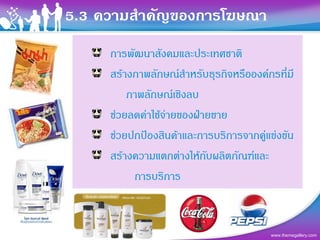 5.3 ความสําคัญของการโฆษณา
     การพัฒนาสังคมและประเทศชาติ
     สรางภาพลักษณสําหรับธุรกิจหรือองคกรที่มี
         ภาพลักษณเชิงลบ
     ชวยลดคาใชจายของฝายขาย
     ชวยปกปองสินคาและการบริการจากคูแขงขัน
                                       
     สรางความแตกตางใหกับผลิตภัณฑและ
          การบริการ



                                         www.themegallery.com
 