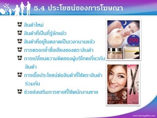 5.4 ประโยชนของการโฆษณา
สินคาใหม
สินคาที่เปนที่รูจักแลว
สินคาที่อยูในตลาดเปนเวลานานแลว
การตรอกย้ําชื่อเสียงของตราสินคา
การเปลี่ยนความคิดของผูบริโภคเกียวกับ
                                   ่
สินคา
การเอื้อประโยชนตอสินคาที่ใชตราสินคา
รวมกัน
ชวยสงเสริมการขายที่ใชพนักงานขาย


                                           www.themegallery.com
 