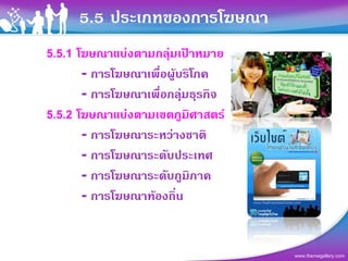 5.5 ประเภทของการโฆษณา
5.5.1 โฆษณาแบงตามกลุมเปาหมาย
       - การโฆษณาเพื่อผูบริโภค
       - การโฆษณาเพื่อกลุมธุรกิจ
5.5.2 โฆษณาแบงตามเขตภูมิศาสตร
       - การโฆษณาระหวางชาติ
       - การโฆษณาระดับประเทศ
       - การโฆษณาระดับภูมิภาค
       - การโฆษณาทองถิ่น


                                    www.themegallery.com
 