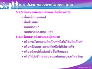 5.5 ประเภทของการโฆษณา (ตอ)
5.5.3 โฆษณาแบงตามลักษณะสื่อที่นามาใช
                                ํ
    - สื่ออิเล็กทรอนิกส
    - สื่อสิ่งพิมพ
    - นอกสถานที่
    - จดหมายทางตรง ฯลฯ
5.5.4 โฆษณาแบงตามจุดมุงหมาย
    - เพื่อการโฆษณาผลิตภัณฑหรือไมใชผลิตภัณฑ
    - เพื่อหวังผลทางการคาหรือไมใชการคา
    - เพื่ออุปสงคขั้นตนหรือขั้นเลือกสรร
    - เพื่อใหผูบริโภคตอบสนองโดยตรงและโดยออม

                                           www.themegallery.com
 