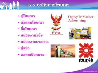 5.6 ธุรกิจการโฆษณา
- ผูโฆษณา
- ตัวแทนโฆษณา
- สื่อโฆษณา
- หนวยงานวิจย
             ั
- หนวยงานราชการ
- คูแขง
- ตลาดเปาหมาย


                          www.themegallery.com
 