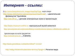 Интернет - ссылки: h ttp://www.kartymira.ru/in_images/map/big/9.jpg   карта мира http://www.chikinramen.jp/exercise/exercise43.swf   - двигательная физминутка "Цыплёнок http://viki.rdf.ru/   - детские электронные книги и презентации http://www.museum-online.ru  -виртуальный музей живописи http://powerpoint.net.ru/presents/history/vozniknovenie-islama-i-obedinenie-arabov.html   презентации по всем предметам http://svetoch.ucoz.ru/   -  Светочъ http://www.proshkolu.ru/club/tech/list/7-11112/ http://relig.info/term/iudaistskie-terminy?page=1  Религии мира 