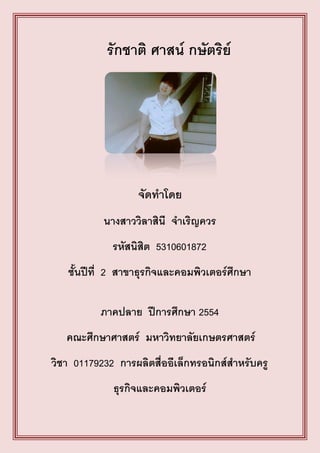 รักชาติ ศาสน์ กษัตริย์




                   จัดทาโดย
           นางสาววิลาสินี จาเริญควร
             รหัสนิสิต 5310601872
   ชั้นปีที่ 2 สาขาธุรกิจและคอมพิวเตอร์ศึกษา

          ภาคปลาย ปีการศึกษา 2554
   คณะศึกษาศาสตร์ มหาวิทยาลัยเกษตรศาสตร์
วิชา 01179232 การผลิตสื่ออีเล็กทรอนิกส์สาหรับครู
             ธุรกิจและคอมพิวเตอร์
 