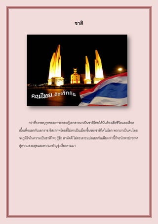 ชาติ




      กว่าที่บรรพบุรุษของเราจะกอบกู้เอกสารมาเป็นชาติไทยได้นั่นต้องเสียชีวิตและเลือด
เนื้อเพื่อแลกกับเอกราช อิสรภาพโดยที่ไม่ตกเป็นเมืองขึ้นของชาติใดในโลก พวกเราเป็นคนไทย
จงภูมิใจในความเป็นชาติไทย รู้รัก สามัคคี ไม่ทะเลาะแบ่งแยกกันเพียงเท่านี้ก็จะนาพาประเทศ
สู่ความสงบสุขและความเจริญรุ่งเรืองตามมา
 