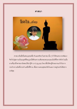 ศาสนา




       ศาสนาเป็นสิ่งที่แต่ละบุคคลเชื่อ รักและศรัทธาในศาสนานั้น ๆ ทาให้ คนสามารถพัฒนา
จิตใจไปสู่ความเป็นมนุษย์ที่สมบูรณ์ได้ด้วยความเพียรของตนเองและเป็นที่พึ่งทางจิตใจ ในเมื่อ
ยามที่ทุกข์ใจศาสนายังสอนให้เรารู้จัก บาป บุญ คุณ โทษ เพื่อให้คนรู้จักละอายแก่ใจในการ
กระทาความผิดพึ่งกระทาแต่สิ่งที่ดีงาม เพื่อความสงบสุขของจิตใจและการอยู่ร่วมกันได้อย่าง
ปกติสุข
 