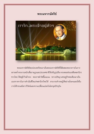 พระมหากษัตริย์




      พระมหากษัตริย์ของประเทศไทยเราเป็นพระมหากษัตริย์ที่เสียสละพระวรกายในการ
ตราดตร่าทรงงานหนักเพื่อราษฎรและประเทศชาติให้เจริญรุ่งเรือง ทรงคอยช่วยเหลือพสกนิกร
ชาวไทย ให้อยู่ดี กินดี ทรง พระราชดารัสชี้แนะแน วทางปรัชญาเศรษฐกิจพอเพียงมาเป็น
แนวทางทางในการดาเนินชีวิตแก่พสกนิกรไทยให้ สามารถดารงอยู่ได้อย่างมั่นคงและยั่งยืน
ภายใต้กระแสโลกาภิวัตน์และความเปลี่ยนแปลงในโลกยุคปัจจุบัน
 