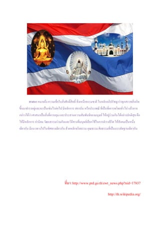 ศาสนา หมายถึง ความเชื่อในสิ่งศักดิ์สิทธิ์ สิ่งเหนือธรรมชาติ ในหลักอภิปรัชญาว่าทุกสรรพสิ่งเกิด
ขึ้นมาดารงอยู่และจะเป็นเช่นไรต่อไป มีหลักการ สถาบัน หรือประเพณี ที่เป็นที่เคารพโดยทั่วไป แล้วอาจ
กล่าวได้ว่า ศาสนาเป็นสิ่งที่ควบคุม และประสานความสัมพันธ์ของมนุษย์ ให้อยู่ร่วมกันได้อย่างปกติสุข คือ
ให้มีหลักการ ค่านิยม วัฒนธรรมร่วมกันและวิถีทางที่มนุษย์เลือกใช้ในการดารงชีวิต ให้สังคมเป็นหนึ่ง
เดียวกัน มีแนวทางไปในทิศทางเดียวกัน ด้วยหลักจริยธรรม คุณธรรม ศิลธรรมที่เป็นบรรทัดฐานเดียวกัน




                                     ที่มา: http://www.prd.go.th/ewt_news.php?nid=17837

                                                                         http://th.wikipedia.org/
 