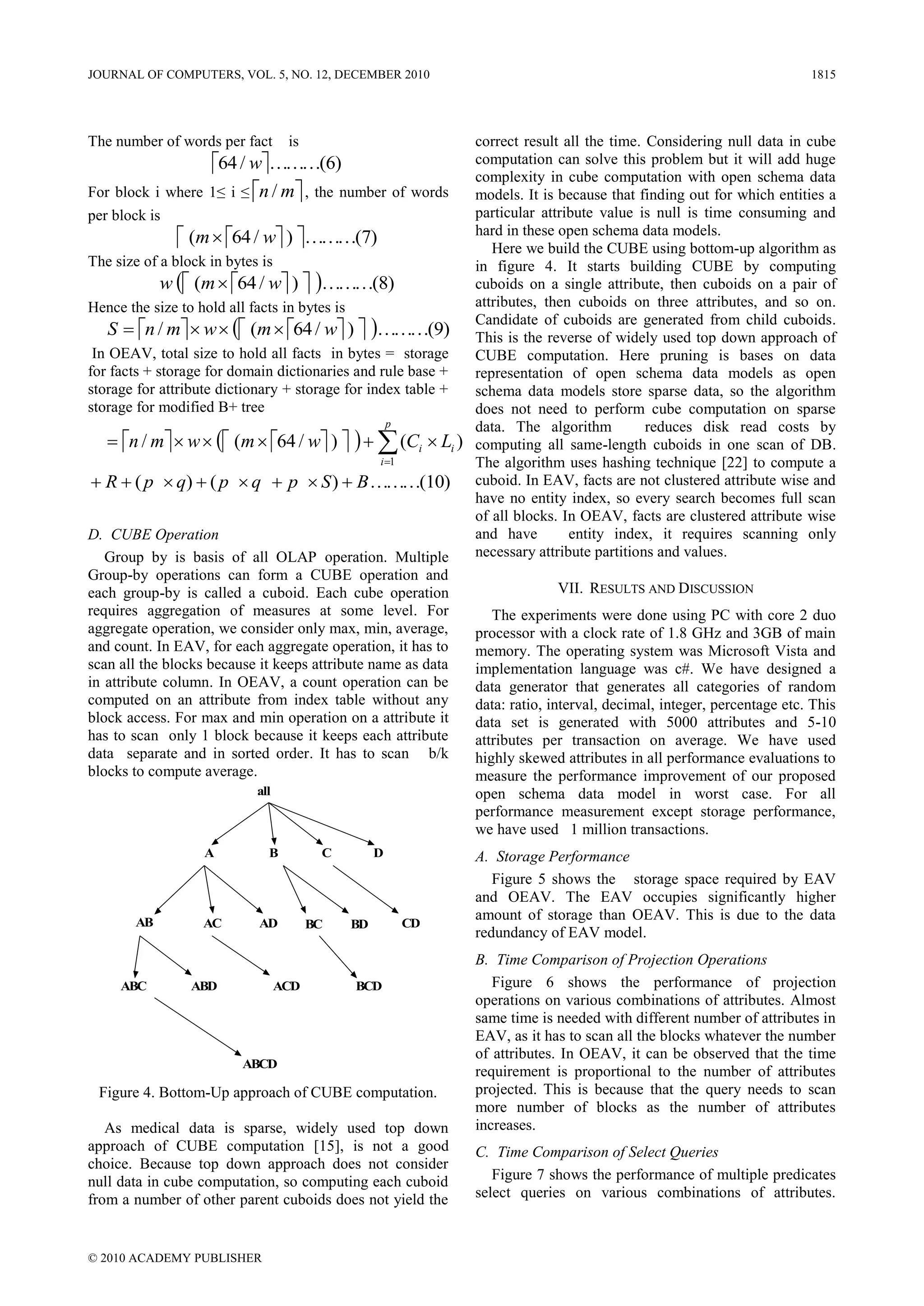 JOURNAL OF COMPUTERS, VOL. 5, NO. 12, DECEMBER 2010                                                                      1815




The number of words per fact       is                            correct result all the time. Considering null data in cube
                  64 / w………(6)                                 computation can solve this problem but it will add huge
                                                                 complexity in cube computation with open schema data
For block i where 1≤ i ≤ n / m , the number of words           models. It is because that finding out for which entities a
per block is                                                     particular attribute value is null is time consuming and
                (m  64 / w ) ………(7)                         hard in these open schema data models.
                                                                    Here we build the CUBE using bottom-up algorithm as
The size of a block in bytes is                                  in figure 4. It starts building CUBE by computing
             w  (m  64 / w )  ………(8)                      cuboids on a single attribute, then cuboids on a pair of
Hence the size to hold all facts in bytes is                     attributes, then cuboids on three attributes, and so on.
   S  n / m  w   (m  64 / w )  ………(9)
                                                                 Candidate of cuboids are generated from child cuboids.
                                                                 This is the reverse of widely used top down approach of
 In OEAV, total size to hold all facts in bytes = storage        CUBE computation. Here pruning is bases on data
for facts + storage for domain dictionaries and rule base +      representation of open schema data models as open
storage for attribute dictionary + storage for index table +     schema data models store sparse data, so the algorithm
storage for modified B+ tree                                     does not need to perform cube computation on sparse
                                                        p        data. The algorithm          reduces disk read costs by
    n / m  w   (m  64 / w )     (Ci  Li )         computing all same-length cuboids in one scan of DB.
                                                    i 1         The algorithm uses hashing technique [22] to compute a
 R  ( p  q)  ( p  q  p  S )  B ………(10)                   cuboid. In EAV, facts are not clustered attribute wise and
                                                                 have no entity index, so every search becomes full scan
                                                                 of all blocks. In OEAV, facts are clustered attribute wise
D. CUBE Operation                                                and have        entity index, it requires scanning only
   Group by is basis of all OLAP operation. Multiple             necessary attribute partitions and values.
Group-by operations can form a CUBE operation and
each group-by is called a cuboid. Each cube operation                         VII. RESULTS AND DISCUSSION
requires aggregation of measures at some level. For                 The experiments were done using PC with core 2 duo
aggregate operation, we consider only max, min, average,         processor with a clock rate of 1.8 GHz and 3GB of main
and count. In EAV, for each aggregate operation, it has to       memory. The operating system was Microsoft Vista and
scan all the blocks because it keeps attribute name as data      implementation language was c#. We have designed a
in attribute column. In OEAV, a count operation can be           data generator that generates all categories of random
computed on an attribute from index table without any            data: ratio, interval, decimal, integer, percentage etc. This
block access. For max and min operation on a attribute it        data set is generated with 5000 attributes and 5-10
has to scan only 1 block because it keeps each attribute         attributes per transaction on average. We have used
data separate and in sorted order. It has to scan b/k            highly skewed attributes in all performance evaluations to
blocks to compute average.                                       measure the performance improvement of our proposed
                            all                                  open schema data model in worst case. For all
                                                                 performance measurement except storage performance,
                                                                 we have used 1 million transactions.
                   A          B          C          D            A. Storage Performance
                                                                    Figure 5 shows the storage space required by EAV
                                                                 and OEAV. The EAV occupies significantly higher
        AB
                                                                 amount of storage than OEAV. This is due to the data
                   AC        AD         BC     BD           CD
                                                                 redundancy of EAV model.
                                                                 B. Time Comparison of Projection Operations
     ABC         ABD              ACD          BCD                  Figure 6 shows the performance of projection
                                                                 operations on various combinations of attributes. Almost
                                                                 same time is needed with different number of attributes in
                                                                 EAV, as it has to scan all the blocks whatever the number
                                                                 of attributes. In OEAV, it can be observed that the time
                          ABCD
                                                                 requirement is proportional to the number of attributes
 Figure 4. Bottom-Up approach of CUBE computation.               projected. This is because that the query needs to scan
                                                                 more number of blocks as the number of attributes
   As medical data is sparse, widely used top down               increases.
approach of CUBE computation [15], is not a good                 C. Time Comparison of Select Queries
choice. Because top down approach does not consider
null data in cube computation, so computing each cuboid             Figure 7 shows the performance of multiple predicates
from a number of other parent cuboids does not yield the         select queries on various combinations of attributes.



© 2010 ACADEMY PUBLISHER
 