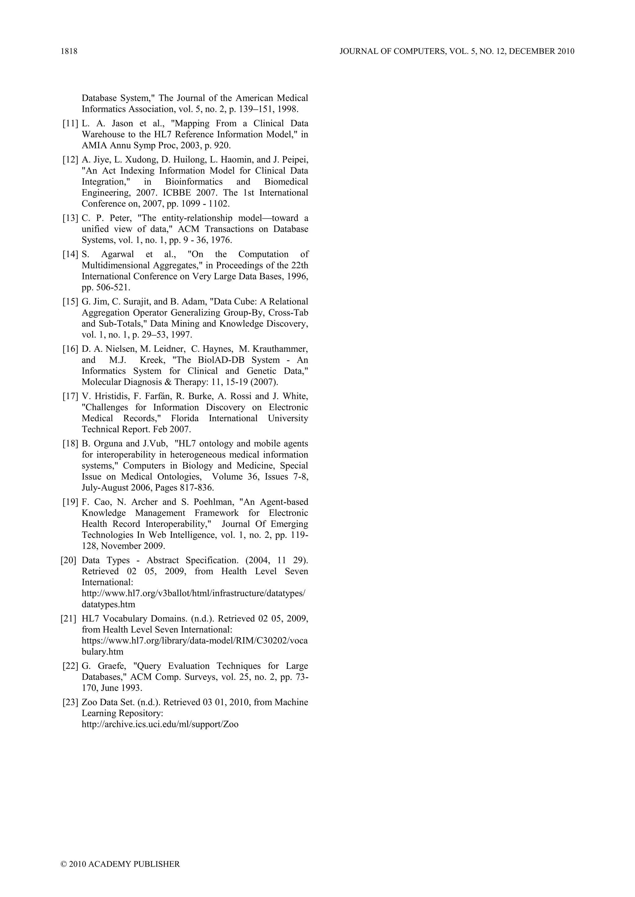 1818                                                                JOURNAL OF COMPUTERS, VOL. 5, NO. 12, DECEMBER 2010




       Database System," The Journal of the American Medical
       Informatics Association, vol. 5, no. 2, p. 139–151, 1998.
[11]   L. A. Jason et al., "Mapping From a Clinical Data
       Warehouse to the HL7 Reference Information Model," in
       AMIA Annu Symp Proc, 2003, p. 920.
[12]   A. Jiye, L. Xudong, D. Huilong, L. Haomin, and J. Peipei,
       "An Act Indexing Information Model for Clinical Data
       Integration," in Bioinformatics and Biomedical
       Engineering, 2007. ICBBE 2007. The 1st International
       Conference on, 2007, pp. 1099 - 1102.
[13]   C. P. Peter, "The entity-relationship model—toward a
       unified view of data," ACM Transactions on Database
       Systems, vol. 1, no. 1, pp. 9 - 36, 1976.
[14]   S. Agarwal et al., "On the Computation of
       Multidimensional Aggregates," in Proceedings of the 22th
       International Conference on Very Large Data Bases, 1996,
       pp. 506-521.
[15]   G. Jim, C. Surajit, and B. Adam, "Data Cube: A Relational
       Aggregation Operator Generalizing Group-By, Cross-Tab
       and Sub-Totals," Data Mining and Knowledge Discovery,
       vol. 1, no. 1, p. 29–53, 1997.
[16]   D. A. Nielsen, M. Leidner, C. Haynes, M. Krauthammer,
       and M.J. Kreek, "The BiolAD-DB System - An
       Informatics System for Clinical and Genetic Data,"
       Molecular Diagnosis & Therapy: 11, 15-19 (2007).
[17]   V. Hristidis, F. Farfán, R. Burke, A. Rossi and J. White,
       "Challenges for Information Discovery on Electronic
       Medical Records," Florida International University
       Technical Report. Feb 2007.
[18]   B. Orguna and J.Vub, "HL7 ontology and mobile agents
       for interoperability in heterogeneous medical information
       systems," Computers in Biology and Medicine, Special
       Issue on Medical Ontologies, Volume 36, Issues 7-8,
       July-August 2006, Pages 817-836.
[19]   F. Cao, N. Archer and S. Poehlman, "An Agent-based
       Knowledge Management Framework for Electronic
       Health Record Interoperability," Journal Of Emerging
       Technologies In Web Intelligence, vol. 1, no. 2, pp. 119-
       128, November 2009.
[20]   Data Types - Abstract Specification. (2004, 11 29).
       Retrieved 02 05, 2009, from Health Level Seven
       International:
       http://www.hl7.org/v3ballot/html/infrastructure/datatypes/
       datatypes.htm
[21]   HL7 Vocabulary Domains. (n.d.). Retrieved 02 05, 2009,
       from Health Level Seven International:
       https://www.hl7.org/library/data-model/RIM/C30202/voca
       bulary.htm
[22]   G. Graefe, "Query Evaluation Techniques for Large
       Databases," ACM Comp. Surveys, vol. 25, no. 2, pp. 73-
       170, June 1993.
[23]   Zoo Data Set. (n.d.). Retrieved 03 01, 2010, from Machine
       Learning Repository:
       http://archive.ics.uci.edu/ml/support/Zoo




© 2010 ACADEMY PUBLISHER
 