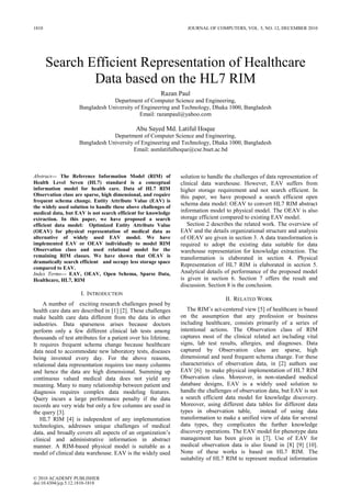 1810                                                               JOURNAL OF COMPUTERS, VOL. 5, NO. 12, DECEMBER 2010




       Search Efficient Representation of Healthcare
               Data based on the HL7 RIM
                                                        Razan Paul
                                 Department of Computer Science and Engineering,
                    Bangladesh University of Engineering and Technology, Dhaka 1000, Bangladesh
                                            Email: razanpaul@yahoo.com

                                             Abu Sayed Md. Latiful Hoque
                                 Department of Computer Science and Engineering,
                    Bangladesh University of Engineering and Technology, Dhaka 1000, Bangladesh
                                         Email: asmlatifulhoque@cse.buet.ac.bd



Abstract— The Reference Information Model (RIM) of              solution to handle the challenges of data representation of
Health Level Seven (HL7) standard is a conceptual               clinical data warehouse. However, EAV suffers from
information model for health care. Data of HL7 RIM              higher storage requirement and not search efficient. In
Observation class are sparse, high dimensional, and require     this paper, we have proposed a search efficient open
frequent schema change. Entity Attribute Value (EAV) is
                                                                schema data model: OEAV to convert HL7 RIM abstract
the widely used solution to handle these above challenges of
medical data, but EAV is not search efficient for knowledge     information model to physical model. The OEAV is also
extraction. In this paper, we have proposed a search            storage efficient compared to existing EAV model.
efficient data model: Optimized Entity Attribute Value             Section 2 describes the related work. The overview of
(OEAV) for physical representation of medical data as           EAV and the details organizational structure and analysis
alternative of widely used EAV model. We have                   of OEAV are given in section 3. A data transformation is
implemented EAV or OEAV individually to model RIM               required to adopt the existing data suitable for data
Observation class and used relational model for the             warehouse representation for knowledge extraction. The
remaining RIM classes. We have shown that OEAV is               transformation is elaborated in section 4. Physical
dramatically search efficient and occupy less storage space
                                                                Representation of HL7 RIM is elaborated in section 5.
compared to EAV.
Index Terms— EAV, OEAV, Open Schema, Sparse Data,               Analytical details of performance of the proposed model
Healthcare, HL7, RIM                                            is given in section 6. Section 7 offers the result and
                                                                discussion. Section 8 is the conclusion.
                     I. INTRODUCTION
                                                                                   II. RELATED WORK
    A number of exciting research challenges posed by
health care data are described in [1] [2]. These challenges        The RIM’s act-centered view [5] of healthcare is based
make health care data different from the data in other          on the assumption that any profession or business
industries. Data sparseness arises because doctors              including healthcare, consists primarily of a series of
perform only a few different clinical lab tests among           intentional actions. The Observation class of RIM
thousands of test attributes for a patient over his lifetime.   captures most of the clinical related act including vital
It requires frequent schema change because healthcare           signs, lab test results, allergies, and diagnoses. Data
data need to accommodate new laboratory tests, diseases         captured by Observation class are sparse, high
being invented every day. For the above reasons,                dimensional and need frequent schema change. For these
relational data representation requires too many columns        characteristics of observation data, in [2] authors use
and hence the data are high dimensional. Summing up             EAV [6] to make physical implementation of HL7 RIM
continuous valued medical data does not yield any               Observation class. Moreover, in non-standard medical
meaning. Many to many relationship between patient and          database designs, EAV is a widely used solution to
diagnosis requires complex data modeling features.              handle the challenges of observation data, but EAV is not
Query incurs a large performance penalty if the data            a search efficient data model for knowledge discovery.
records are very wide but only a few columns are used in        Moreover, using different data tables for different data
the query [3].                                                  types in observation table,       instead of using data
   HL7 RIM [4] is independent of any implementation             transformation to make a unified view of data for several
technologies, addresses unique challenges of medical            data types, they complicates the further knowledge
data, and broadly covers all aspects of an organization’s       discovery operations. The EAV model for phenotype data
clinical and administrative information in abstract             management has been given in [7]. Use of EAV for
manner. A RIM-based physical model is suitable as a             medical observation data is also found in [8] [9] [10].
model of clinical data warehouse. EAV is the widely used        None of these works is based on HL7 RIM. The
                                                                suitability of HL7 RIM to represent medical information


© 2010 ACADEMY PUBLISHER
doi:10.4304/jcp.5.12.1810-1818
 
