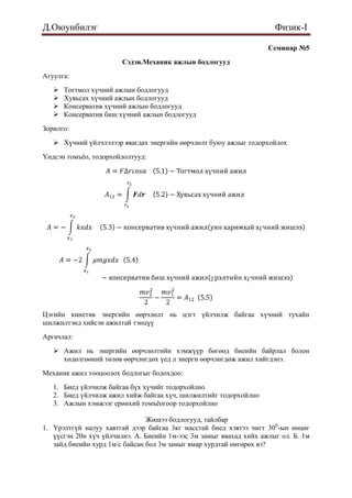 Д.Оюунбилэг                                                           Физик-I

                                                                    Семинар №5
                        Сэдэв.Механик ажлын бодлогууд
Агуулга:
      Тогтмол хүчний ажлын бодлогууд
      Хувьсах хүчний ажлын бодлогууд
      Консерватив хүчний ажлын бодлогууд
      Консерватив биш хүчний ажлын бодлогууд
Зорилго:
    Хүчний үйлчлэлээр явагдах энергийн өөрчлөлт буюу ажлыг тодорхойлох
Үндсэн томъѐо, тодорхойлолтууд:




Цэгийн кинетик энергийн өөрчлөлт нь цэгт үйлчилж байгаа хүчний тухайн
шилжилтэнд хийсэн ажилтай тэнцүү
Аргачлал:
    Ажил нь энергийн өөрчлөлтийн хэмжүүр бөгөөд биеийн байрлал болон
     хөдөлгөөний төлөв өөрчлөгдөх үед л энерги өөрчлөгдөж ажил хийгдэнэ.
Механик ажил тооцоолох бодлогыг бодохдоо:
   1. Биед үйлчилж байгаа бүх хүчийг тодорхойлно
   2. Биед үйлчилж ажил хийж байгаа хүч, шилжилтийг тодорхойлно
   3. Ажлын хэмжээг ерөнхий томъѐогоор тодорхойлно

                                Жишээ бодлогууд, тайлбар
1. Үрэлтгүй налуу хавтгай дээр байгаа 3кг масстай биед хэвтээ чигт 300-ын өнцөг
   үүсгэн 20н хүч үйлчилнэ. А. Биеийн 1м-ээс 3м замыг явахад хийх ажлыг ол. Б. 1м
   зайд биеийн хурд 1м/с байсан бол 3м замыг ямар хурдтай өнгөрөх вэ?
 