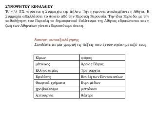 Κίμων φόρος
μέτοικος Άρειος Πάγος
Ελληνοταμίες Τριηραρχία
Εφιάλτης Βουλή των Πεντακοσίων
θεωρικά χρήματα Ευρυμέδων
προβούλευμα μετοίκιον
λειτουργία θέατρο
Άσκηση αυτοαξιολόγησης
Συνδέστε με μία γραμμή τις λέξεις που έχουν σχέση μεταξύ τους.
ΣΥΝΟΨΗ ΤΟΥ ΚΕΦΑΛΑΙΟΥ
Το 478 π.Χ. ιδρύεται η Συμμαχία της Δήλου. Την ηγεμονία αναλαμβάνει η Αθήνα. Η
Συμμαχία απαλλάσσει το Αιγαίο από την περσική παρουσία. Την ίδια περίοδο, με την
καθοδήγηση του Περικλή το δημοκρατικό πολίτευμα της Αθήνας εδραιώνεται και η
ζωή των Αθηναίων γίνεται περισσότερο άνετη.
 