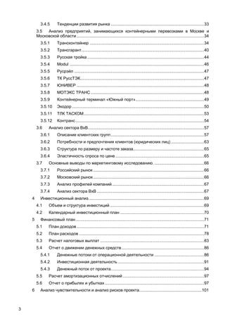 3.4.5       Тенденции развития рынка ............................................................................... 33
        3.5  Анализ предприятий, занимающихся контейнерными перевозками в Москве и
        Московской области ............................................................................................................ 34
           3.5.1       Трансконтейнер ................................................................................................. 34
           3.5.2       Трансгарант........................................................................................................ 40
           3.5.3       Русская тройка ................................................................................................... 44
           3.5.4       Modul .................................................................................................................. 46
           3.5.5       Русрэйл .............................................................................................................. 47
           3.5.6       ТК РуссТЭК......................................................................................................... 47
           3.5.7       ЮНИВЕР ............................................................................................................ 48
           3.5.8       МОТЭКС ТРАНС ................................................................................................ 48
           3.5.9       Контейнерный терминал «Южный порт» .......................................................... 49
           3.5.10      Экодор ................................................................................................................ 50
           3.5.11      ТЛК ТАСКОМ ...................................................................................................... 53
           3.5.12      Контранс ............................................................................................................. 54
        3.6      Анализ сектора BхB .................................................................................................. 57
           3.6.1       Описание клиентских групп ............................................................................... 57
           3.6.2       Потребности и предпочтения клиентов (юридических лиц) ............................ 63
           3.6.3       Структура по размеру и частоте заказа............................................................ 65
           3.6.4       Эластичность спроса по цене ........................................................................... 65
        3.7      Основные выводы по маркетинговому исследованию. .......................................... 66
           3.7.1       Российский рынок .............................................................................................. 66
           3.7.2       Московский рынок .............................................................................................. 66
           3.7.3       Анализ профилей компаний .............................................................................. 67
           3.7.4       Анализ сектора BхB ........................................................................................... 67
    4      Инвестиционный анализ. ................................................................................................. 69
        4.1      Объем и структура инвестиций ................................................................................ 69
        4.2      Календарный инвестиционный план ....................................................................... 70
    5      Финансовый план ............................................................................................................. 71
        5.1      План доходов ............................................................................................................ 71
        5.2      План расходов .......................................................................................................... 78
        5.3      Расчет налоговых выплат ........................................................................................ 83
        5.4      Отчет о движении денежных средств ...................................................................... 86
           5.4.1       Денежные потоки от операционной деятельности .......................................... 86
           5.4.2       Инвестиционная деятельность ......................................................................... 91
           5.4.3       Денежный поток от проекта ............................................................................... 94
        5.5      Расчет амортизационных отчислений ..................................................................... 97
        5.6      Отчет о прибылях и убытках .................................................................................... 97
    6      Анализ чувствительности и анализ рисков проекта..................................................... 101



3
 