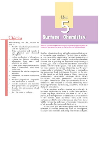 Unit




Objectives                                Sur face Chemistr y
                                          Surface Chemistry
                                                                 5
After studying this Unit, you will be
able to                                 Some of the most important chemicals are produced industrially by
• describe interfacial phenomenon       means of reactions that occur on the surfaces of solid catalysts.
    and its significance;
• define adsorption and classify it
    into physical and chemical          Surface chemistry deals with phenomena that occur
    adsorption;                         at the surfaces or interfaces. The interface or surface
• explain mechanism of adsorption;      is represented by separating the bulk phases by a
• explain the factors controlling       hyphen or a slash. For example, the interface between
    adsorption from gases and           a solid and a gas may be represented by solid-gas
    solutions on solids;                or solid/gas. Due to complete miscibility, there is no
• explain adsorption results on the     interface between the gases. The bulk phases that
    basis of Freundlich adsorption      we come across in surface chemistry may be pure
    isotherms;
                                        compounds or solutions. The interface is normally a
• appreciate the role of catalysts in   few molecules thick but its area depends on the size
    industry;
                                        of the particles of bulk phases. Many important
• enumerate the nature of colloidal
                                        phenomena, noticeable amongst these being
    state;
                                        corrosion, electrode processes, heterogeneous
• describe preparation, properties
                                        catalysis, dissolution and crystallisation occur at
    and purification of colloids;
                                        interfaces. The subject of surface chemistry finds
• classify emulsions and describe
                                        many applications in industry, analytical work and
    their preparation and properties;
                                        daily life situations.
• describe the phenomenon of gel
    formation;                              To accomplish surface studies meticulously, it
• list the uses of colloids.            becomes imperative to have a really clean surface.
                                        Under very high vacuum of the order of 10–8 to 10–9
                                        pascal, it is now possible to obtain ultra clean surface
                                        of the metals. Solid materials with such clean
                                        surfaces need to be stored in vacuum otherwise these
                                        will be covered by molecules of the major components
                                        of air namely dioxygen and dinitrogen.
                                            In this Unit, you will be studying some important
                                        features of surface chemistry such as adsorption,
                                        catalysis and colloids including emulsions and gels.
 