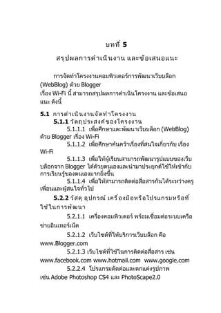 บทที ่ 5

      สรุ ป ผลการดำ า เนิ น งาน และข้ อ เสนอแนะ

       การจัดทำาโครงงานคอมพิวเตอร์การพัฒนาเว็บบล็อก
(WebBlog) ด้วย Blogger
เรื่อง Wi-Fi นี้ สามารถสรุปผลการดำาเนินโครงงาน และข้อเสนอ
แนะ ดังนี้

5.1 การดำ า เนิ น งานจั ด ทำ า โครงงาน
      5.1.1 วั ต ถุ ป ระสงค์ ข องโครงงาน
            5.1.1.1 เพื่อศึกษาและพัฒนาเว็บบล็อก (WebBlog)
ด้วย Blogger เรื่อง Wi-Fi
            5.1.1.2 เพื่อศึกษาค้นคว้าเรื่องที่สนใจเกี่ยวกับ เรื่อง
Wi-Fi
            5.1.1.3 เพื่อให้ผู้เรียนสามารถพัฒนารูปแบบของเว็บ
บล็อกจาก Blogger ได้ด้วยตนเองและนำามาประยุกต์ใช้ให้เข้ากับ
การเรียนรู้ของตนเองมากยิ่งขึ้น
            5.1.1.4 เพื่อให้สามารถติดต่อสือสารกันได้ระหว่างครู
                                           ่
เพื่อนและผู้สนใจทั่วไป
     5.2.2 วั ส ดุ อุ ป กรณ์ เครื ่ อ งมื อ หรื อ โปรแกรมหรื อ ที ่
ใช้ ใ นการพั ฒ นา
           5.2.1.1 เครื่องคอมพิวเตอร์ พร้อมเชื่อมต่อระบบเครือ
ข่ายอินเทอร์เน็ต
          5.2.1.2 เว็บไซต์ที่ให้บริการเว็บบล็อก คือ
www.Blogger.com
          5.2.1.3 เว็บไซต์ที่ใช้ในการติดต่อสื่อสาร เช่น
www.facebook.com www.hotmail.com www.google.com
          5.2.2.4 โปรแกรมตัดต่อและตกแต่งรูปภาพ
เช่น Adobe Photoshop CS4 และ PhotoScape2.0
 