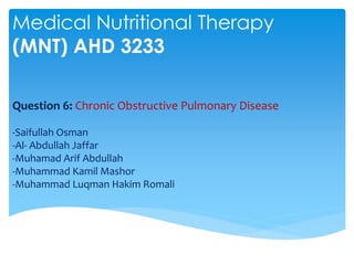 Medical Nutritional Therapy
(MNT) AHD 3233

Question 6: Chronic Obstructive Pulmonary Disease

-Saifullah Osman
-Al- Abdullah Jaffar
-Muhamad Arif Abdullah
-Muhammad Kamil Mashor
-Muhammad Luqman Hakim Romali
 