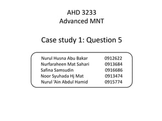 AHD 3233
        Advanced MNT

Case study 1: Question 5

Nurul Husna Abu Bakar    0912622
Nurfaraheen Mat Sahari   0913684
Safina Samsudin          0916686
Noor Syuhada Hj Mat      0913474
Nurul ‘Ain Abdul Hamid   0915774
 