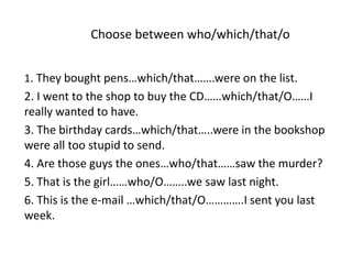Choose between who/which/that/o


1. They bought pens…which/that…….were on the list.
2. I went to the shop to buy the CD……which/that/O……I
really wanted to have.
3. The birthday cards…which/that…..were in the bookshop
were all too stupid to send.
4. Are those guys the ones…who/that……saw the murder?
5. That is the girl……who/O……..we saw last night.
6. This is the e-mail …which/that/O………….I sent you last
week.
 